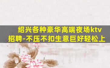 绍兴各种豪华高端夜场ktv招聘-不压不扣生意巨好轻松上